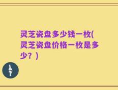 灵芝瓷盘多少钱一枚(灵芝瓷盘价格一枚是多少？)