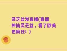 灵芝盆发直播(直播 神仙灵芝盆，看了欧美也疯狂！)