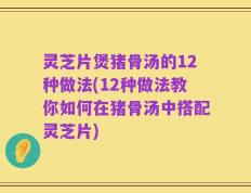 灵芝片煲猪骨汤的12种做法(12种做法教你如何在猪骨汤中搭配灵芝片)