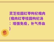 灵芝桂圆红枣枸杞瘦肉(瘦肉红枣桂圆枸杞汤：增强免疫，补气养血)
