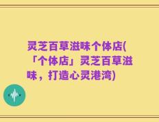 灵芝百草滋味个体店(「个体店」灵芝百草滋味，打造心灵港湾)