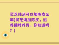 灵芝炖汤可以加陈皮么嘛(灵芝汤加陈皮，滋养健脾养胃，你知道吗？)