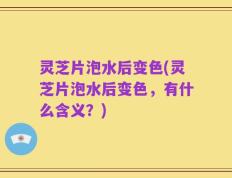 灵芝片泡水后变色(灵芝片泡水后变色，有什么含义？)
