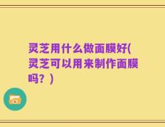 灵芝用什么做面膜好(灵芝可以用来制作面膜吗？)