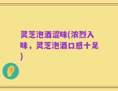 灵芝泡酒涩味(浓烈入味，灵芝泡酒口感十足)
