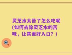 灵芝水太苦了怎么吃呢(如何去除灵芝水的苦味，让其更好入口？)