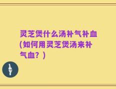 灵芝煲什么汤补气补血(如何用灵芝煲汤来补气血？)