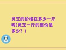 灵芝的价格在多少一斤呢(灵芝一斤的售价是多少？)
