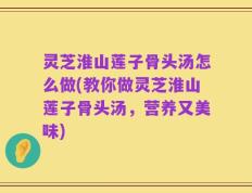 灵芝淮山莲子骨头汤怎么做(教你做灵芝淮山莲子骨头汤，营养又美味)