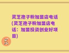 灵芝孢子粉加盟店电话(灵芝孢子粉加盟店电话：加盟投资创业好项目)