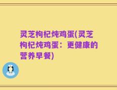 灵芝枸杞炖鸡蛋(灵芝枸杞炖鸡蛋：更健康的营养早餐)
