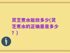 灵芝煮水能放多少(灵芝煮水的正确量是多少？)