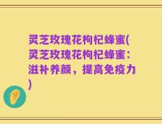 灵芝玫瑰花枸杞蜂蜜(灵芝玫瑰花枸杞蜂蜜：滋补养颜，提高免疫力)
