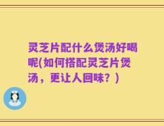灵芝片配什么煲汤好喝呢(如何搭配灵芝片煲汤，更让人回味？)