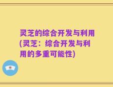 灵芝的综合开发与利用(灵芝：综合开发与利用的多重可能性)