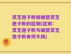灵芝孢子粉和破壁灵芝孢子粉的区别(区别：灵芝孢子粉与破壁灵芝孢子粉有何不同)