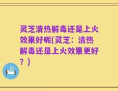 灵芝清热解毒还是上火效果好呢(灵芝：清热解毒还是上火效果更好？)