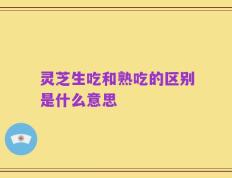 灵芝生吃和熟吃的区别是什么意思