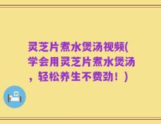 灵芝片煮水煲汤视频(学会用灵芝片煮水煲汤，轻松养生不费劲！)