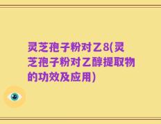 灵芝孢子粉对乙8(灵芝孢子粉对乙醇提取物的功效及应用)