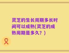 灵芝的生长周期多长时间可以成熟(灵芝的成熟周期是多久？)