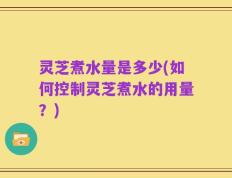 灵芝煮水量是多少(如何控制灵芝煮水的用量？)