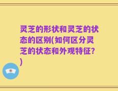 灵芝的形状和灵芝的状态的区别(如何区分灵芝的状态和外观特征？)