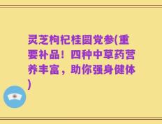灵芝枸杞桂圆党参(重要补品！四种中草药营养丰富，助你强身健体)
