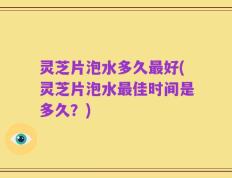灵芝片泡水多久最好(灵芝片泡水最佳时间是多久？)