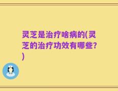 灵芝是治疗啥病的(灵芝的治疗功效有哪些？)