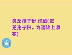灵芝孢子粉 泡酒(灵芝孢子粉，为酒锦上添花)