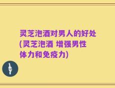 灵芝泡酒对男人的好处(灵芝泡酒 增强男性体力和免疫力)
