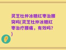 灵芝杜仲冰糖红枣治腰突吗(灵芝杜仲冰糖红枣治疗腰痛，有效吗？)