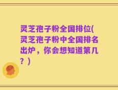 灵芝孢子粉全国排位(灵芝孢子粉中全国排名出炉，你会想知道第几？)