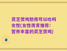 灵芝煲鸡熬夜可以吃吗女性(女性夜宵推荐：营养丰富的灵芝煲鸡)