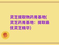 灵芝提取物药用基地(灵芝药用基地：提取最优灵芝精华)