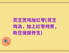 灵芝煲鸡加红枣(灵芝鸡汤，加上红枣炖煮，助您保健养生)