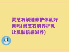灵芝石斛臻养护体乳好用吗(灵芝石斛养护乳让肌肤倍感滋养)