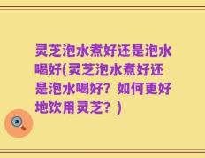 灵芝泡水煮好还是泡水喝好(灵芝泡水煮好还是泡水喝好？如何更好地饮用灵芝？)