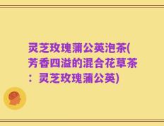 灵芝玫瑰蒲公英泡茶(芳香四溢的混合花草茶：灵芝玫瑰蒲公英)