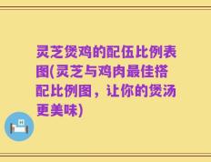 灵芝煲鸡的配伍比例表图(灵芝与鸡肉最佳搭配比例图，让你的煲汤更美味)