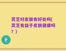 灵芝对皮肤有好处吗(灵芝有益于皮肤健康吗？)