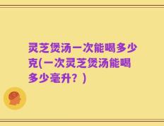 灵芝煲汤一次能喝多少克(一次灵芝煲汤能喝多少毫升？)