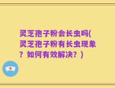 灵芝孢子粉会长虫吗(灵芝孢子粉有长虫现象？如何有效解决？)