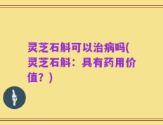 灵芝石斛可以治病吗(灵芝石斛：具有药用价值？)