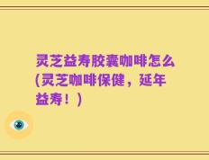 灵芝益寿胶囊咖啡怎么(灵芝咖啡保健，延年益寿！)
