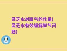 灵芝水对脚气的作用(灵芝水有效缓解脚气问题)