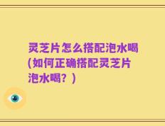 灵芝片怎么搭配泡水喝(如何正确搭配灵芝片泡水喝？)