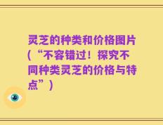 灵芝的种类和价格图片(“不容错过！探究不同种类灵芝的价格与特点”)