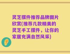 灵芝摆件推荐品牌图片欣赏(推荐几款精美的灵芝手工摆件，让你的家居充满自然风采)
